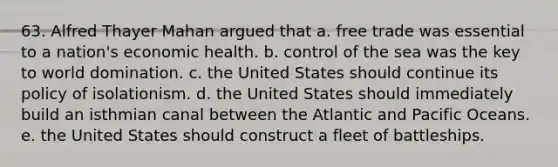 63. Alfred Thayer Mahan argued that a. free trade was essential to a nation's economic health. b. control of the sea was the key to world domination. c. the United States should continue its policy of isolationism. d. the United States should immediately build an isthmian canal between the Atlantic and Pacific Oceans. e. the United States should construct a fleet of battleships.