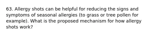 63. Allergy shots can be helpful for reducing the signs and symptoms of seasonal allergies (to grass or tree pollen for example). What is the proposed mechanism for how allergy shots work?