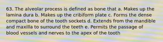 63. The alveolar process is defined as bone that a. Makes up the lamina dura b. Makes up the cribiform plate c. Forms the dense compact bone of the tooth sockets d. Extends from the mandible and maxilla to surround the teeth e. Permits the passage of blood vessels and nerves to the apex of the tooth