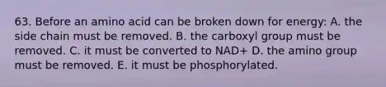 63. Before an amino acid can be broken down for energy: A. the side chain must be removed. B. the carboxyl group must be removed. C. it must be converted to NAD+ D. the amino group must be removed. E. it must be phosphorylated.