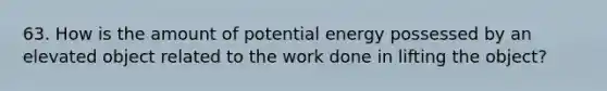 63. How is the amount of potential energy possessed by an elevated object related to the work done in lifting the object?