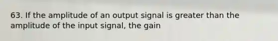 63. If the amplitude of an output signal is greater than the amplitude of the input signal, the gain