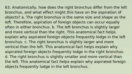 63. Anatomically, how does the right bronchus differ from the left bronchus, and what effect might this have on the aspiration of objects? a. The right bronchus is the same size and shape as the left. Therefore, aspiration of foreign objects can occur equally often in either bronchus. b. The left bronchus is slightly larger and more vertical than the right. This anatomical fact helps explain why aspirated foreign objects frequently lodge in the left bronchus. c. The right bronchus is slightly larger and more vertical than the left. This anatomical fact helps explain why aspirated foreign objects frequently lodge in the right bronchus. d. The right bronchus is slightly smaller and more vertical than the left. This anatomical fact helps explain why aspirated foreign objects frequently lodge in the left bronchus.