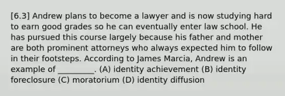 [6.3] Andrew plans to become a lawyer and is now studying hard to earn good grades so he can eventually enter law school. He has pursued this course largely because his father and mother are both prominent attorneys who always expected him to follow in their footsteps. According to James Marcia, Andrew is an example of _________. (A) identity achievement (B) identity foreclosure (C) moratorium (D) identity diffusion