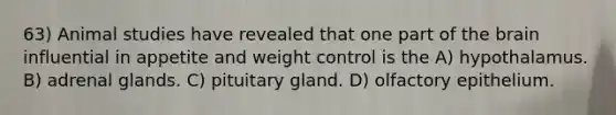 63) Animal studies have revealed that one part of the brain influential in appetite and weight control is the A) hypothalamus. B) adrenal glands. C) pituitary gland. D) olfactory epithelium.