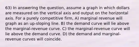 63) In answering the question, assume a graph in which dollars are measured on the vertical axis and output on the horizontal axis. For a purely competitive firm, A) marginal revenue will graph as an up-sloping line. B) the demand curve will lie above the marginal-revenue curve. C) the marginal-revenue curve will lie above the demand curve. D) the demand and marginal-revenue curves will coincide.