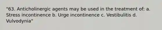 "63. Anticholinergic agents may be used in the treatment of: a. Stress incontinence b. Urge incontinence c. Vestibulitis d. Vulvodynia"