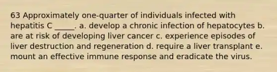 63 Approximately one-quarter of individuals infected with hepatitis C _____. a. develop a chronic infection of hepatocytes b. are at risk of developing liver cancer c. experience episodes of liver destruction and regeneration d. require a liver transplant e. mount an effective immune response and eradicate the virus.