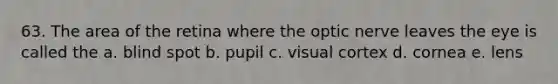 63. The area of the retina where the optic nerve leaves the eye is called the a. blind spot b. pupil c. visual cortex d. cornea e. lens