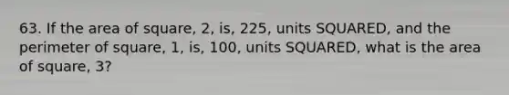 63. If the area of square, 2, is, 225, units SQUARED, and the perimeter of square, 1, is, 100, units SQUARED, what is the area of square, 3?