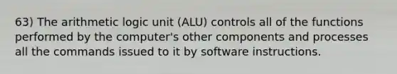 63) The arithmetic logic unit (ALU) controls all of the functions performed by the computer's other components and processes all the commands issued to it by software instructions.