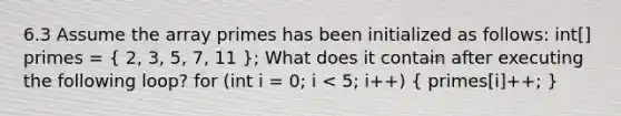 6.3 Assume the array primes has been initialized as follows: int[] primes = ( 2, 3, 5, 7, 11 ); What does it contain after executing the following loop? for (int i = 0; i < 5; i++) ( primes[i]++; )