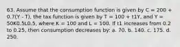 63. Assume that the consumption function is given by C = 200 + 0.7(Y - T), the tax function is given by T = 100 + t1Y, and Y = 50K0.5L0.5, where K = 100 and L = 100. If t1 increases from 0.2 to 0.25, then consumption decreases by: a. 70. b. 140. c. 175. d. 250.