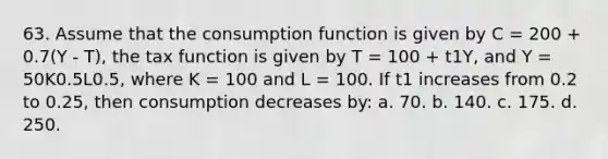 63. Assume that the consumption function is given by C = 200 + 0.7(Y - T), the tax function is given by T = 100 + t1Y, and Y = 50K0.5L0.5, where K = 100 and L = 100. If t1 increases from 0.2 to 0.25, then consumption decreases by: a. 70. b. 140. c. 175. d. 250.