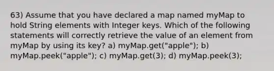 63) Assume that you have declared a map named myMap to hold String elements with Integer keys. Which of the following statements will correctly retrieve the value of an element from myMap by using its key? a) myMap.get("apple"); b) myMap.peek("apple"); c) myMap.get(3); d) myMap.peek(3);