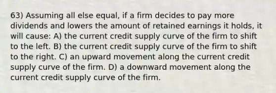 63) Assuming all else equal, if a firm decides to pay more dividends and lowers the amount of retained earnings it holds, it will cause: A) the current credit supply curve of the firm to shift to the left. B) the current credit supply curve of the firm to shift to the right. C) an upward movement along the current credit supply curve of the firm. D) a downward movement along the current credit supply curve of the firm.