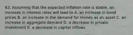 63. Assuming that the expected inflation rate is stable, an increase in interest rates will lead to A. an increase in bond prices B. an increase in the demand for money as an asset C. an increase in aggregate demand D. a decrease in private investment E. a decrease in capital inflows