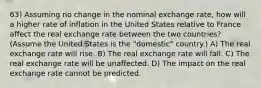 63) Assuming no change in the nominal exchange rate, how will a higher rate of inflation in the United States relative to France affect the real exchange rate between the two countries? (Assume the United States is the "domestic" country.) A) The real exchange rate will rise. B) The real exchange rate will fall. C) The real exchange rate will be unaffected. D) The impact on the real exchange rate cannot be predicted.