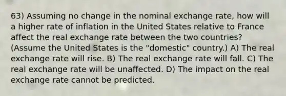 63) Assuming no change in the nominal exchange rate, how will a higher rate of inflation in the United States relative to France affect the real exchange rate between the two countries? (Assume the United States is the "domestic" country.) A) The real exchange rate will rise. B) The real exchange rate will fall. C) The real exchange rate will be unaffected. D) The impact on the real exchange rate cannot be predicted.