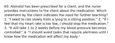 63. Atenolol has been prescribed for a client, and the nurse provides instructions to the client about the medication. Which statement by the client indicates the need for further teaching? 1. "I need to rise slowly from a lying to a sitting position." 2. "If I feel that my heart rate is too low, I should stop the medication." 3. "It will take 1 to 2 weeks before my blood pressure becomes controlled." 4. "I should avoid tasks that require alertness until I know how the medication will affect my body."