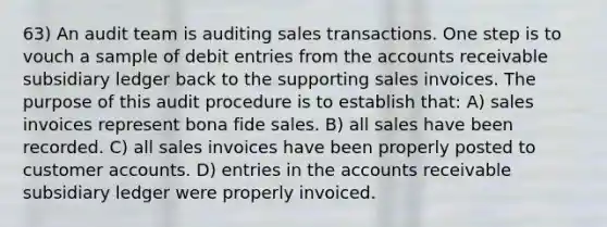 63) An audit team is auditing sales transactions. One step is to vouch a sample of debit entries from the accounts receivable subsidiary ledger back to the supporting sales invoices. The purpose of this audit procedure is to establish that: A) sales invoices represent bona fide sales. B) all sales have been recorded. C) all sales invoices have been properly posted to customer accounts. D) entries in the accounts receivable subsidiary ledger were properly invoiced.