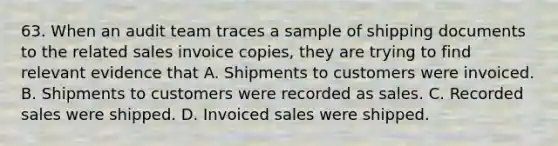 63. When an audit team traces a sample of shipping documents to the related sales invoice copies, they are trying to find relevant evidence that A. Shipments to customers were invoiced. B. Shipments to customers were recorded as sales. C. Recorded sales were shipped. D. Invoiced sales were shipped.