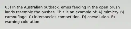 63) In the Australian outback, emus feeding in the open brush lands resemble the bushes. This is an example of: A) mimicry. B) camouflage. C) interspecies competition. D) coevolution. E) warning coloration.