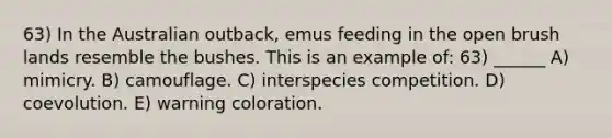 63) In the Australian outback, emus feeding in the open brush lands resemble the bushes. This is an example of: 63) ______ A) mimicry. B) camouflage. C) interspecies competition. D) coevolution. E) warning coloration.