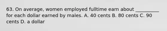 63. On average, women employed fulltime earn about __________ for each dollar earned by males. A. 40 cents B. 80 cents C. 90 cents D. a dollar