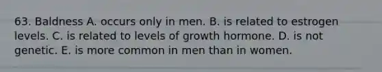 63. Baldness A. occurs only in men. B. is related to estrogen levels. C. is related to levels of growth hormone. D. is not genetic. E. is more common in men than in women.