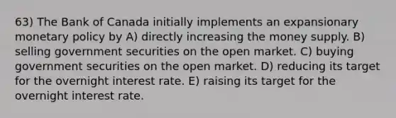 63) The Bank of Canada initially implements an expansionary monetary policy by A) directly increasing the money supply. B) selling government securities on the open market. C) buying government securities on the open market. D) reducing its target for the overnight interest rate. E) raising its target for the overnight interest rate.