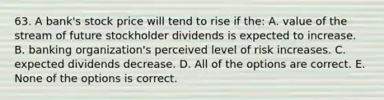 63. A bank's stock price will tend to rise if the: A. value of the stream of future stockholder dividends is expected to increase. B. banking organization's perceived level of risk increases. C. expected dividends decrease. D. All of the options are correct. E. None of the options is correct.