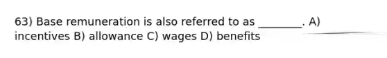 63) Base remuneration is also referred to as ________. A) incentives B) allowance C) wages D) benefits