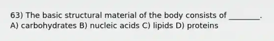 63) The basic structural material of the body consists of ________. A) carbohydrates B) nucleic acids C) lipids D) proteins