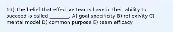 63) The belief that effective teams have in their ability to succeed is called ________. A) goal specificity B) reflexivity C) mental model D) common purpose E) team efficacy