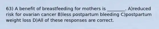 63) A benefit of breastfeeding for mothers is ________. A)reduced risk for ovarian cancer B)less postpartum bleeding C)postpartum weight loss D)All of these responses are correct.