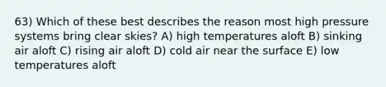 63) Which of these best describes the reason most high pressure systems bring clear skies? A) high temperatures aloft B) sinking air aloft C) rising air aloft D) cold air near the surface E) low temperatures aloft