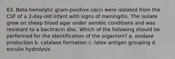 63. Beta-hemolytic gram-positive cocci were isolated from the CSF of a 2-day-old infant with signs of meningitis. The isolate grew on sheep blood agar under aerobic conditions and was resistant to a bacitracin disc. Which of the following should be performed for the identification of the organism? a. oxidase production b. catalase formation c. latex antigen grouping d. esculin hydrolysis