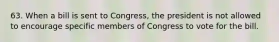 63. When a bill is sent to Congress, the president is not allowed to encourage specific members of Congress to vote for the bill.