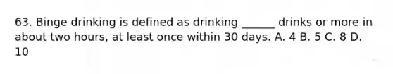 63. Binge drinking is defined as drinking ______ drinks or more in about two hours, at least once within 30 days. A. 4 B. 5 C. 8 D. 10