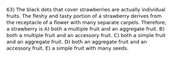 63) The black dots that cover strawberries are actually individual fruits. The fleshy and tasty portion of a strawberry derives from the receptacle of a flower with many separate carpels. Therefore, a strawberry is A) both a multiple fruit and an aggregate fruit. B) both a multiple fruit and an accessory fruit. C) both a simple fruit and an aggregate fruit. D) both an aggregate fruit and an accessory fruit. E) a simple fruit with many seeds.