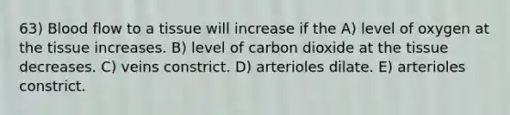 63) Blood flow to a tissue will increase if the A) level of oxygen at the tissue increases. B) level of carbon dioxide at the tissue decreases. C) veins constrict. D) arterioles dilate. E) arterioles constrict.