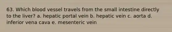 63. Which blood vessel travels from the small intestine directly to the liver? a. hepatic portal vein b. hepatic vein c. aorta d. inferior vena cava e. mesenteric vein