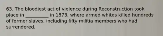 63. The bloodiest act of violence during Reconstruction took place in __________ in 1873, where armed whites killed hundreds of former slaves, including fifty militia members who had surrendered.