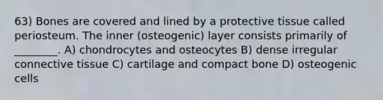 63) Bones are covered and lined by a protective tissue called periosteum. The inner (osteogenic) layer consists primarily of ________. A) chondrocytes and osteocytes B) dense irregular connective tissue C) cartilage and compact bone D) osteogenic cells