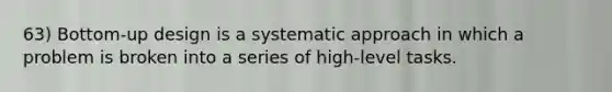 63) Bottom-up design is a systematic approach in which a problem is broken into a series of high-level tasks.