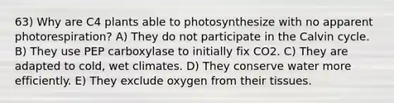 63) Why are C4 plants able to photosynthesize with no apparent photorespiration? A) They do not participate in the Calvin cycle. B) They use PEP carboxylase to initially fix CO2. C) They are adapted to cold, wet climates. D) They conserve water more efficiently. E) They exclude oxygen from their tissues.