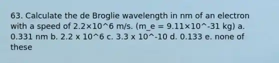 63. Calculate the de Broglie wavelength in nm of an electron with a speed of 2.2×10^6 m/s. (m_e = 9.11×10^-31 kg) a. 0.331 nm b. 2.2 x 10^6 c. 3.3 x 10^-10 d. 0.133 e. none of these