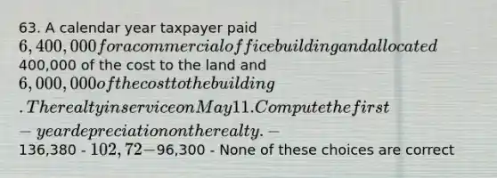 63. A calendar year taxpayer paid 6,400,000 for a commercial office building and allocated400,000 of the cost to the land and 6,000,000 of the cost to the building. The realty in service on May 11. Compute the first-year depreciation on the realty. -136,380 - 102,72 -96,300 - None of these choices are correct