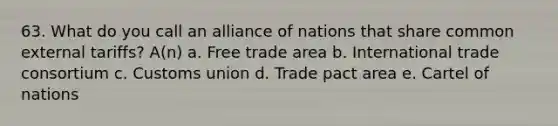 63. What do you call an alliance of nations that share common external tariffs? A(n) a. Free trade area b. International trade consortium c. Customs union d. Trade pact area e. Cartel of nations